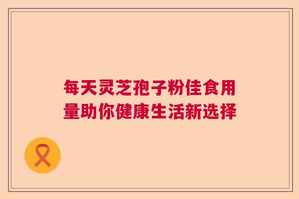 每天灵芝孢子粉佳食用量助你健康生活新选择