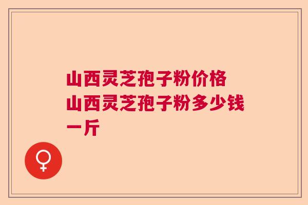 山西灵芝孢子粉价格 山西灵芝孢子粉多少钱一斤