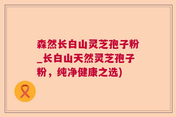 森然长白山灵芝孢子粉_长白山天然灵芝孢子粉，纯净健康之选)