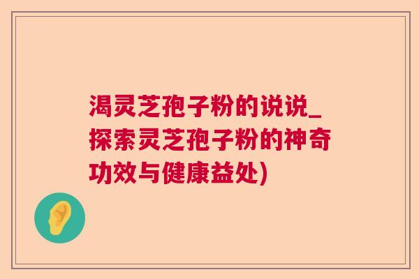 渴灵芝孢子粉的说说_探索灵芝孢子粉的神奇功效与健康益处)