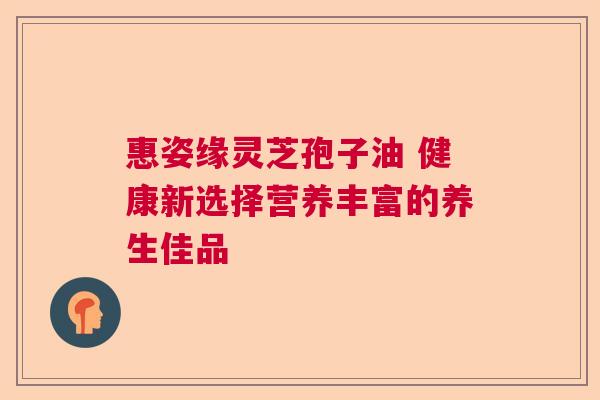 惠姿缘灵芝孢子油 健康新选择营养丰富的养生佳品