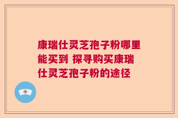 康瑞仕灵芝孢子粉哪里能买到 探寻购买康瑞仕灵芝孢子粉的途径