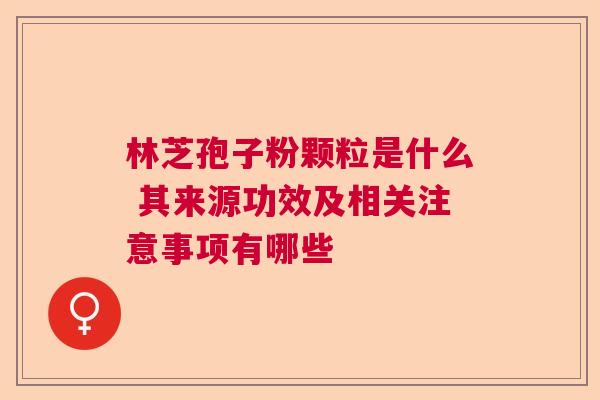 林芝孢子粉颗粒是什么 其来源功效及相关注意事项有哪些