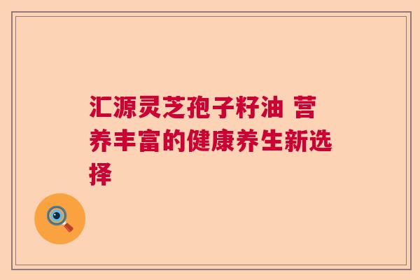 汇源灵芝孢子籽油 营养丰富的健康养生新选择