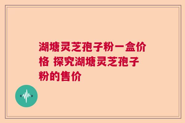 湖塘灵芝孢子粉一盒价格 探究湖塘灵芝孢子粉的售价