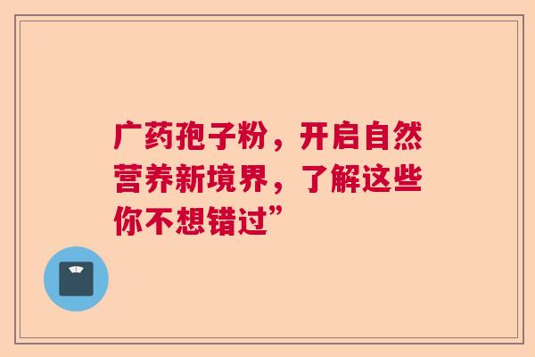 广药孢子粉，开启自然营养新境界，了解这些你不想错过”
