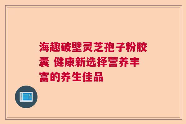 海趣破壁灵芝孢子粉胶囊 健康新选择营养丰富的养生佳品