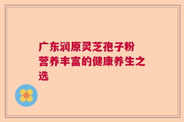 广东润原灵芝孢子粉 营养丰富的健康养生之选