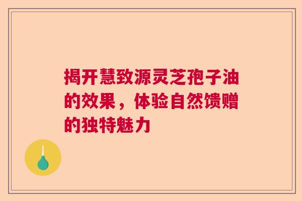 揭开慧致源灵芝孢子油的效果，体验自然馈赠的独特魅力