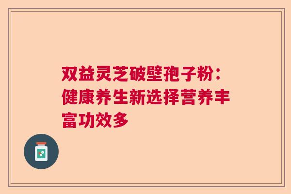 双益灵芝破壁孢子粉：健康养生新选择营养丰富功效多