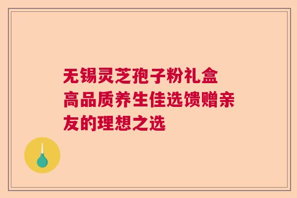 无锡灵芝孢子粉礼盒 高品质养生佳选馈赠亲友的理想之选