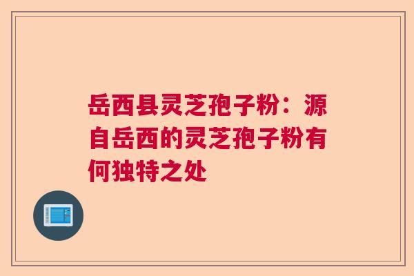 岳西县灵芝孢子粉：源自岳西的灵芝孢子粉有何独特之处