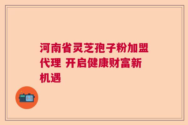 河南省灵芝孢子粉加盟代理 开启健康财富新机遇