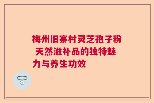 梅州旧寨村灵芝孢子粉 天然滋补品的独特魅力与养生功效
