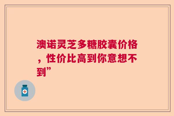 澳诺灵芝多糖胶囊价格，性价比高到你意想不到”