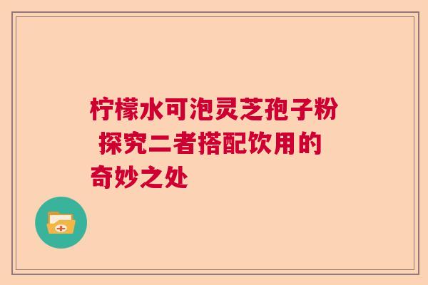 柠檬水可泡灵芝孢子粉 探究二者搭配饮用的奇妙之处
