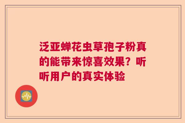 泛亚蝉花虫草孢子粉真的能带来惊喜效果？听听用户的真实体验