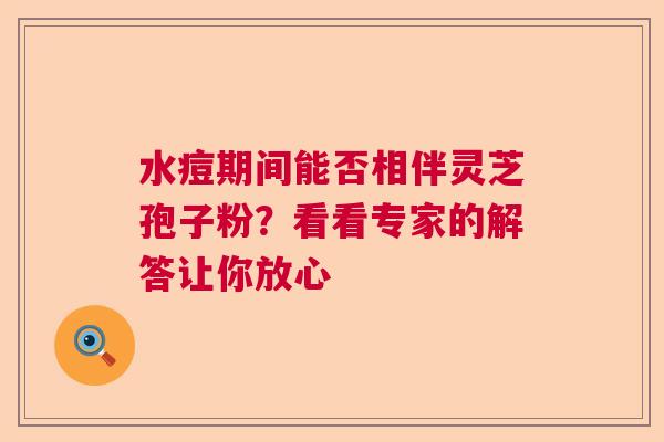 水痘期间能否相伴灵芝孢子粉？看看专家的解答让你放心