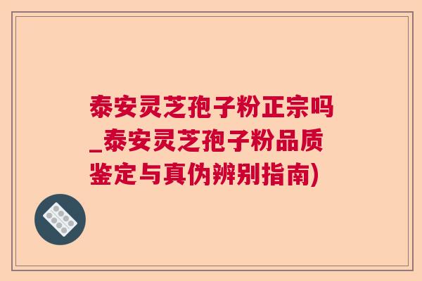 泰安灵芝孢子粉正宗吗_泰安灵芝孢子粉品质鉴定与真伪辨别指南)