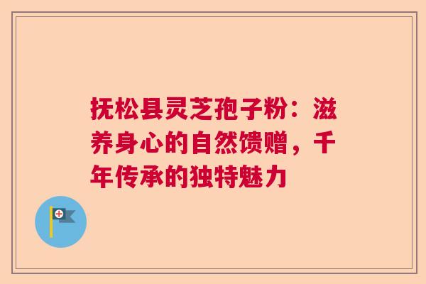 抚松县灵芝孢子粉：滋养身心的自然馈赠，千年传承的独特魅力