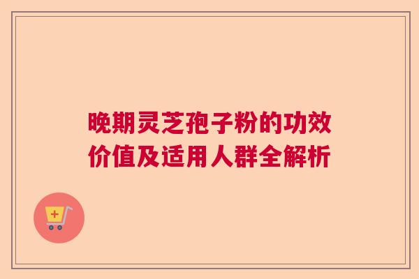 晚期灵芝孢子粉的功效价值及适用人群全解析