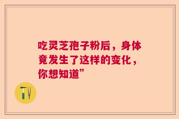 吃灵芝孢子粉后，身体竟发生了这样的变化，你想知道”