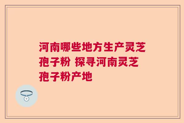 河南哪些地方生产灵芝孢子粉 探寻河南灵芝孢子粉产地