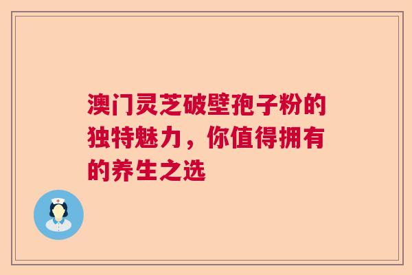 澳门灵芝破壁孢子粉的独特魅力，你值得拥有的养生之选