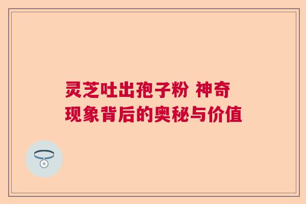 灵芝吐出孢子粉 神奇现象背后的奥秘与价值