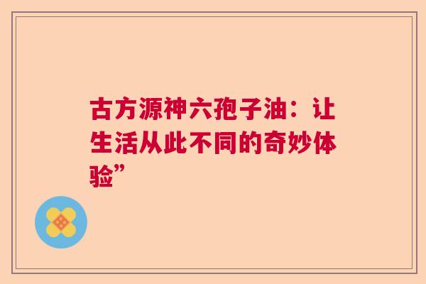 古方源神六孢子油：让生活从此不同的奇妙体验”