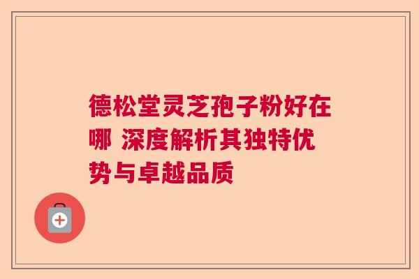 德松堂灵芝孢子粉好在哪 深度解析其独特优势与卓越品质