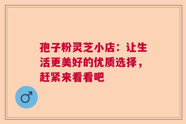 孢子粉灵芝小店：让生活更美好的优质选择，赶紧来看看吧