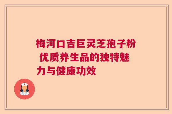 梅河口吉巨灵芝孢子粉 优质养生品的独特魅力与健康功效