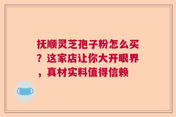 抚顺灵芝孢子粉怎么买？这家店让你大开眼界，真材实料值得信赖