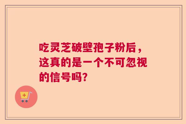 吃灵芝破壁孢子粉后，这真的是一个不可忽视的信号吗？