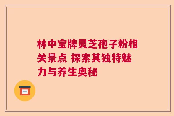 林中宝牌灵芝孢子粉相关景点 探索其独特魅力与养生奥秘