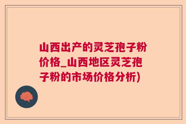 山西出产的灵芝孢子粉价格_山西地区灵芝孢子粉的市场价格分析)