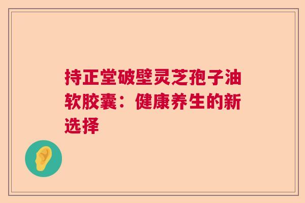 持正堂破壁灵芝孢子油软胶囊：健康养生的新选择