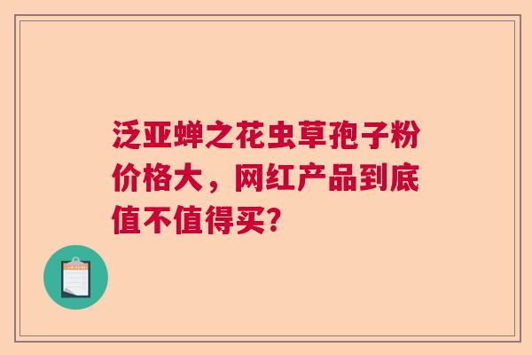 泛亚蝉之花虫草孢子粉价格大，网红产品到底值不值得买？