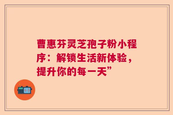 曹惠芬灵芝孢子粉小程序：解锁生活新体验，提升你的每一天”