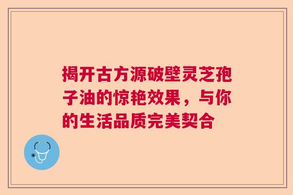 揭开古方源破壁灵芝孢子油的惊艳效果，与你的生活品质完美契合