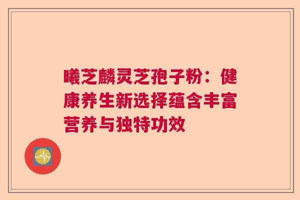 曦芝麟灵芝孢子粉：健康养生新选择蕴含丰富营养与独特功效