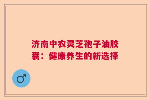 济南中农灵芝孢子油胶囊：健康养生的新选择