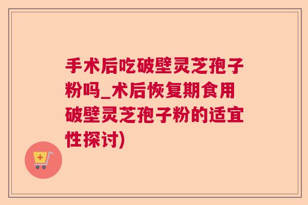 手术后吃破壁灵芝孢子粉吗_术后恢复期食用破壁灵芝孢子粉的适宜性探讨)
