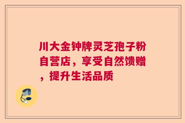 川大金钟牌灵芝孢子粉自营店，享受自然馈赠，提升生活品质