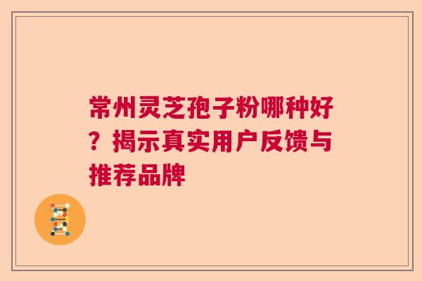 常州灵芝孢子粉哪种好？揭示真实用户反馈与推荐品牌