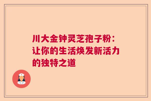 川大金钟灵芝孢子粉：让你的生活焕发新活力的独特之道