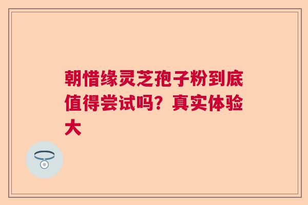 朝惜缘灵芝孢子粉到底值得尝试吗？真实体验大