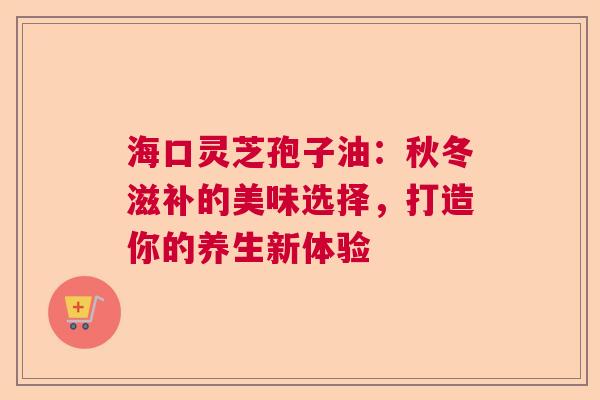 海口灵芝孢子油：秋冬滋补的美味选择，打造你的养生新体验