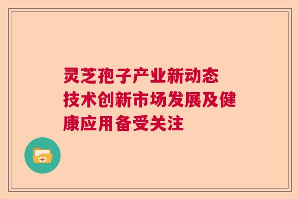 灵芝孢子产业新动态 技术创新市场发展及健康应用备受关注